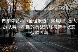 四季体育app全程报道：聚焦LPL各大战队赛季初期的备战策略与选手状态调整内幕