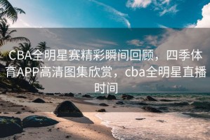 CBA全明星赛精彩瞬间回顾，四季体育APP高清图集欣赏，cba全明星直播时间