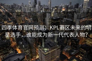 四季体育官网预测：KPL赛区未来的明星选手，谁能成为新一代代表人物？