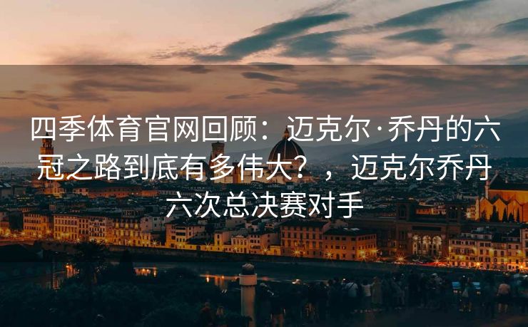 四季体育官网回顾：迈克尔·乔丹的六冠之路到底有多伟大？，迈克尔乔丹六次总决赛对手