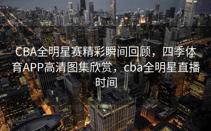 CBA全明星赛精彩瞬间回顾，四季体育APP高清图集欣赏，cba全明星直播时间