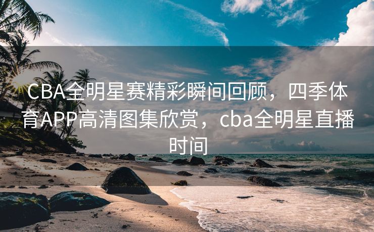 CBA全明星赛精彩瞬间回顾，四季体育APP高清图集欣赏，cba全明星直播时间