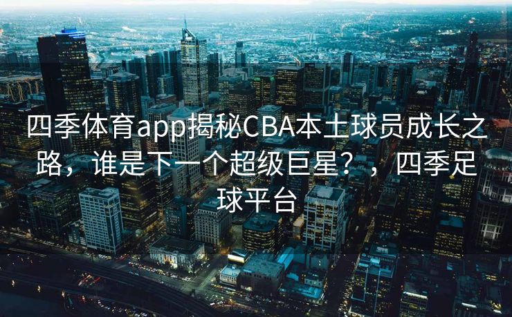 四季体育app揭秘CBA本土球员成长之路，谁是下一个超级巨星？，四季足球平台